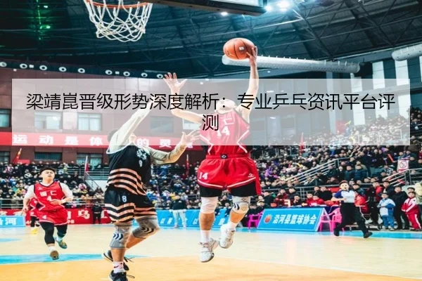 梁靖崑晋级形势深度解析：专业乒乓资讯平台评测