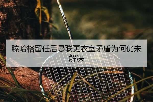 滕哈格留任后曼联更衣室矛盾为何仍未解决